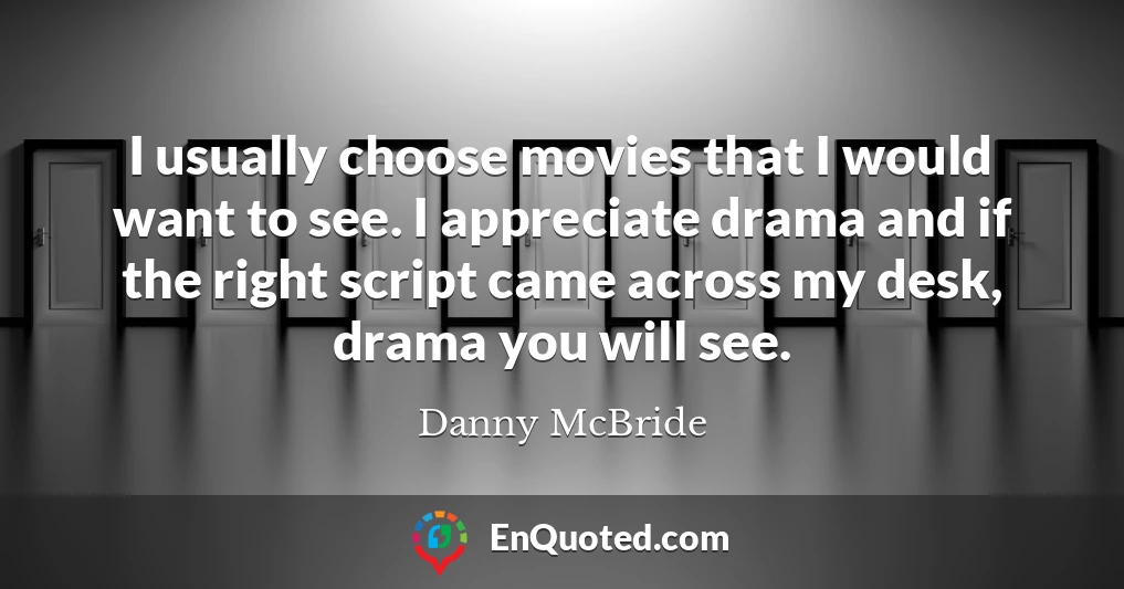 I usually choose movies that I would want to see. I appreciate drama and if the right script came across my desk, drama you will see.