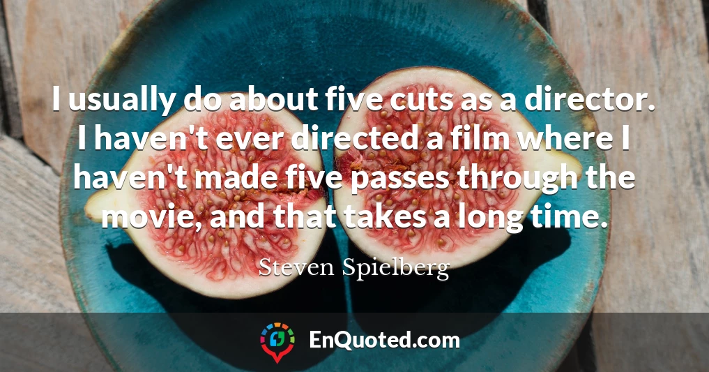 I usually do about five cuts as a director. I haven't ever directed a film where I haven't made five passes through the movie, and that takes a long time.