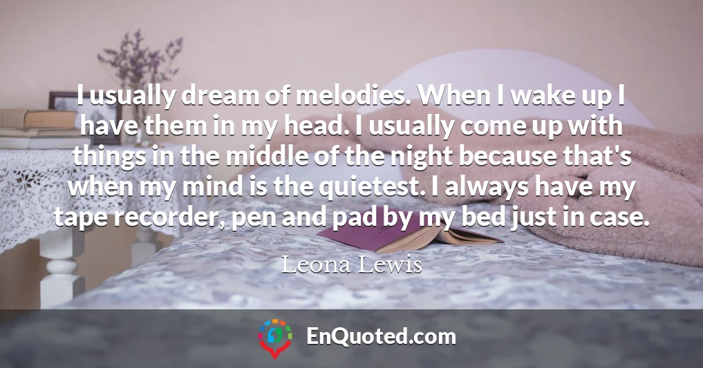 I usually dream of melodies. When I wake up I have them in my head. I usually come up with things in the middle of the night because that's when my mind is the quietest. I always have my tape recorder, pen and pad by my bed just in case.