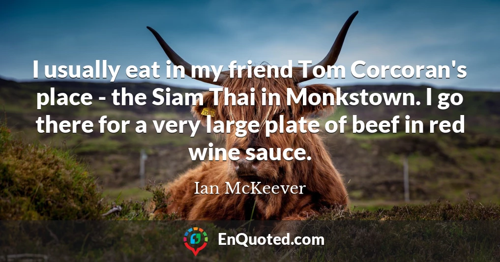 I usually eat in my friend Tom Corcoran's place - the Siam Thai in Monkstown. I go there for a very large plate of beef in red wine sauce.