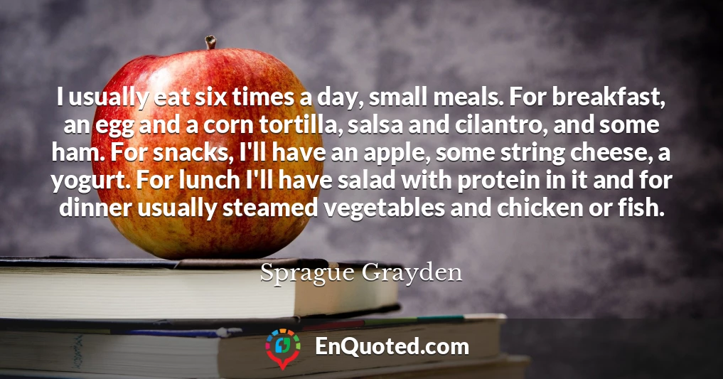 I usually eat six times a day, small meals. For breakfast, an egg and a corn tortilla, salsa and cilantro, and some ham. For snacks, I'll have an apple, some string cheese, a yogurt. For lunch I'll have salad with protein in it and for dinner usually steamed vegetables and chicken or fish.