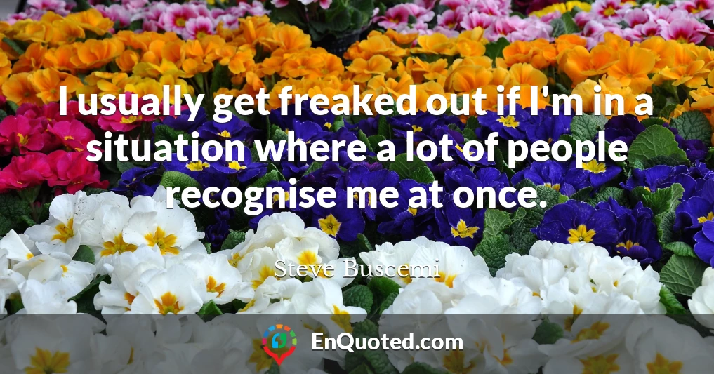I usually get freaked out if I'm in a situation where a lot of people recognise me at once.