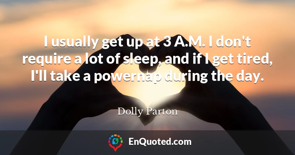I usually get up at 3 A.M. I don't require a lot of sleep, and if I get tired, I'll take a powernap during the day.