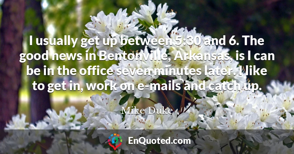 I usually get up between 5:30 and 6. The good news in Bentonville, Arkansas, is I can be in the office seven minutes later. I like to get in, work on e-mails and catch up.