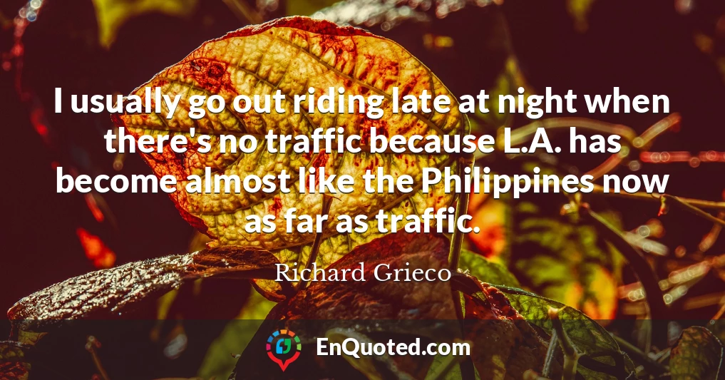 I usually go out riding late at night when there's no traffic because L.A. has become almost like the Philippines now as far as traffic.