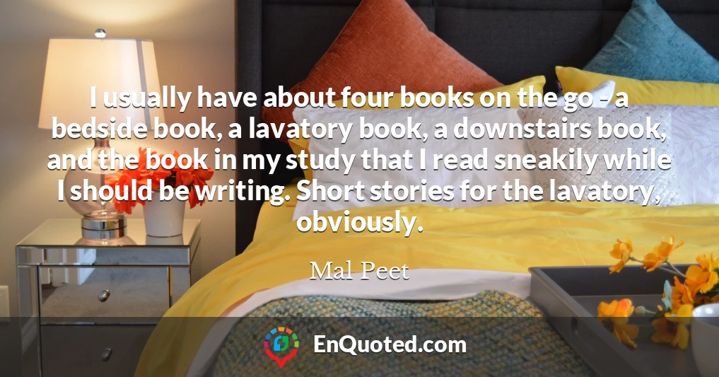 I usually have about four books on the go - a bedside book, a lavatory book, a downstairs book, and the book in my study that I read sneakily while I should be writing. Short stories for the lavatory, obviously.