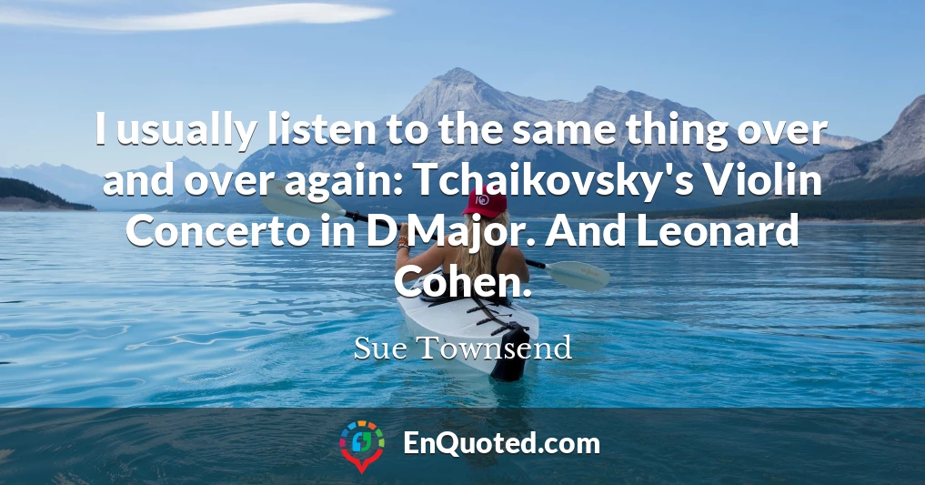 I usually listen to the same thing over and over again: Tchaikovsky's Violin Concerto in D Major. And Leonard Cohen.