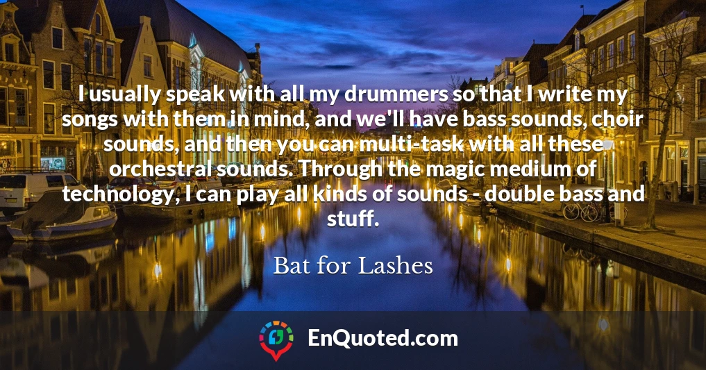 I usually speak with all my drummers so that I write my songs with them in mind, and we'll have bass sounds, choir sounds, and then you can multi-task with all these orchestral sounds. Through the magic medium of technology, I can play all kinds of sounds - double bass and stuff.