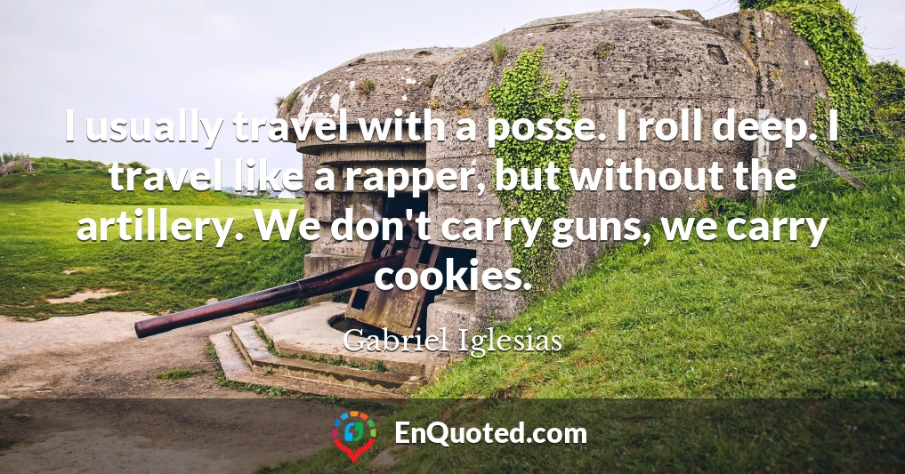 I usually travel with a posse. I roll deep. I travel like a rapper, but without the artillery. We don't carry guns, we carry cookies.