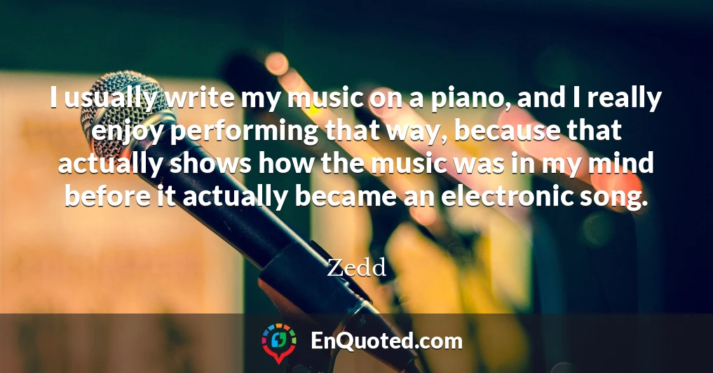 I usually write my music on a piano, and I really enjoy performing that way, because that actually shows how the music was in my mind before it actually became an electronic song.