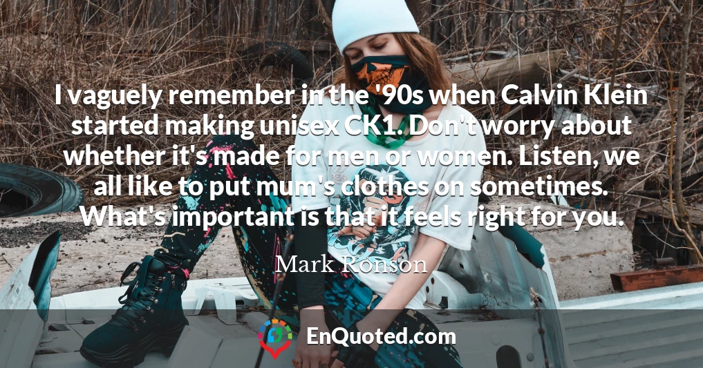 I vaguely remember in the '90s when Calvin Klein started making unisex CK1. Don't worry about whether it's made for men or women. Listen, we all like to put mum's clothes on sometimes. What's important is that it feels right for you.