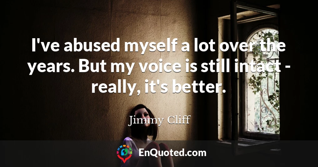 I've abused myself a lot over the years. But my voice is still intact - really, it's better.