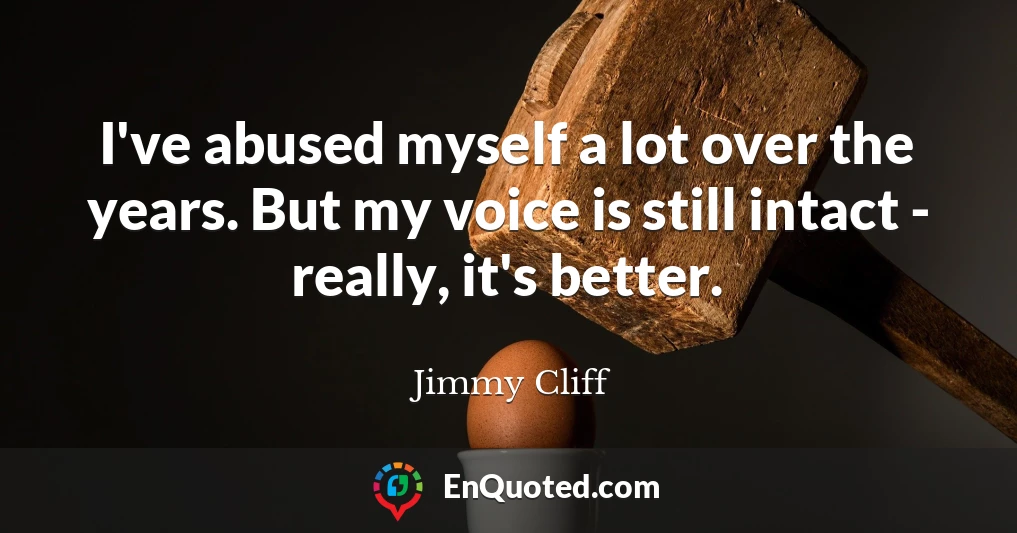 I've abused myself a lot over the years. But my voice is still intact - really, it's better.