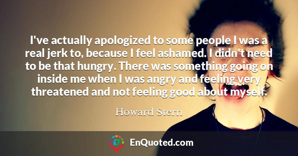 I've actually apologized to some people I was a real jerk to, because I feel ashamed. I didn't need to be that hungry. There was something going on inside me when I was angry and feeling very threatened and not feeling good about myself.