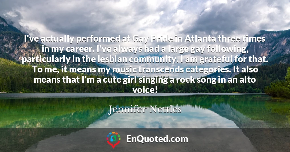 I've actually performed at Gay Pride in Atlanta three times in my career. I've always had a large gay following, particularly in the lesbian community. I am grateful for that. To me, it means my music transcends categories. It also means that I'm a cute girl singing a rock song in an alto voice!