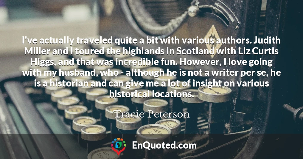 I've actually traveled quite a bit with various authors. Judith Miller and I toured the highlands in Scotland with Liz Curtis Higgs, and that was incredible fun. However, I love going with my husband, who - although he is not a writer per se, he is a historian and can give me a lot of insight on various historical locations.