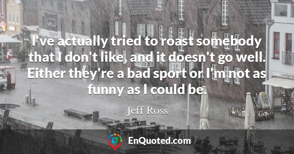 I've actually tried to roast somebody that I don't like, and it doesn't go well. Either they're a bad sport or I'm not as funny as I could be.