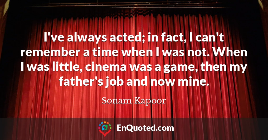 I've always acted; in fact, I can't remember a time when I was not. When I was little, cinema was a game, then my father's job and now mine.