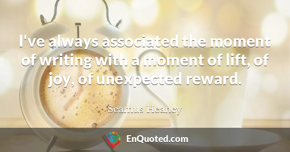 I've always associated the moment of writing with a moment of lift, of joy, of unexpected reward.