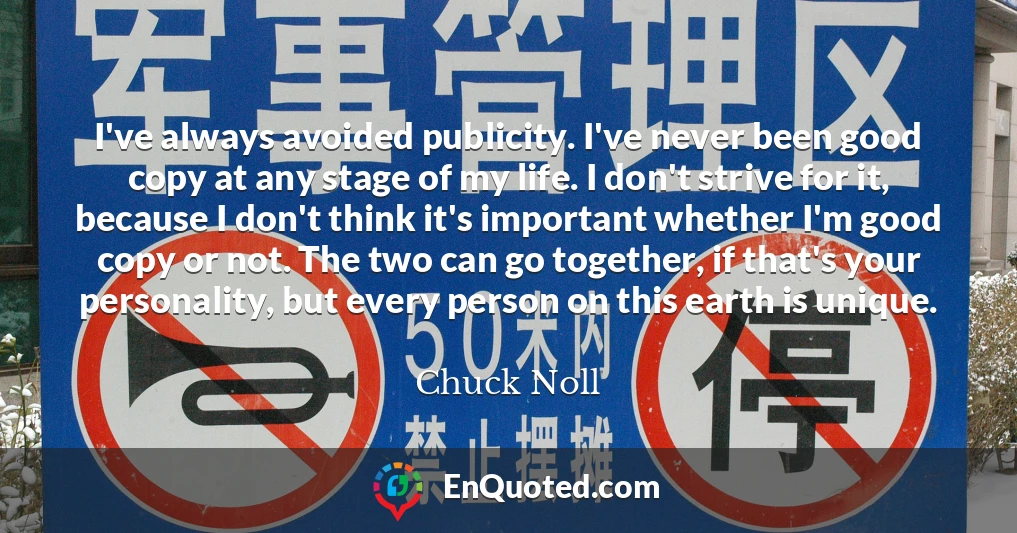 I've always avoided publicity. I've never been good copy at any stage of my life. I don't strive for it, because I don't think it's important whether I'm good copy or not. The two can go together, if that's your personality, but every person on this earth is unique.