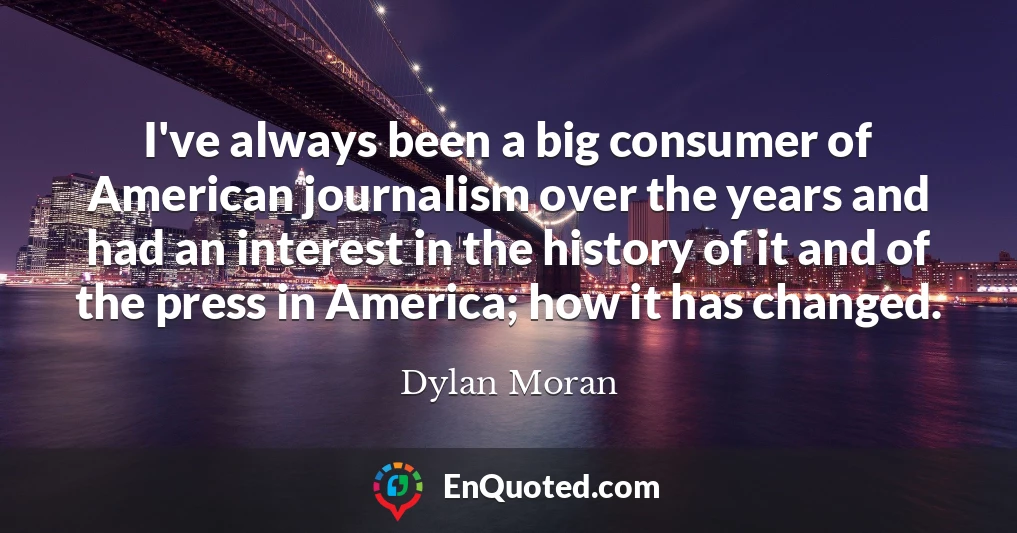 I've always been a big consumer of American journalism over the years and had an interest in the history of it and of the press in America; how it has changed.