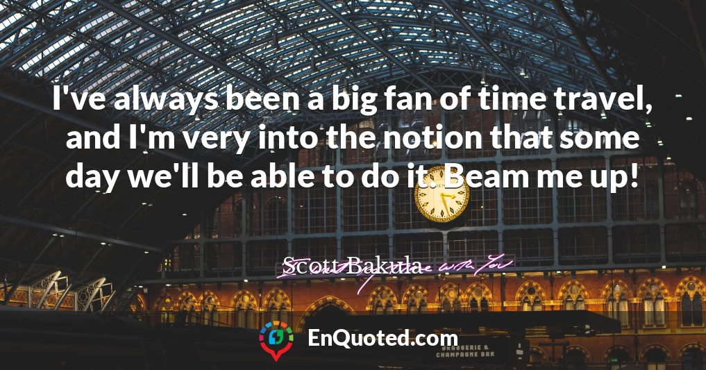 I've always been a big fan of time travel, and I'm very into the notion that some day we'll be able to do it. Beam me up!