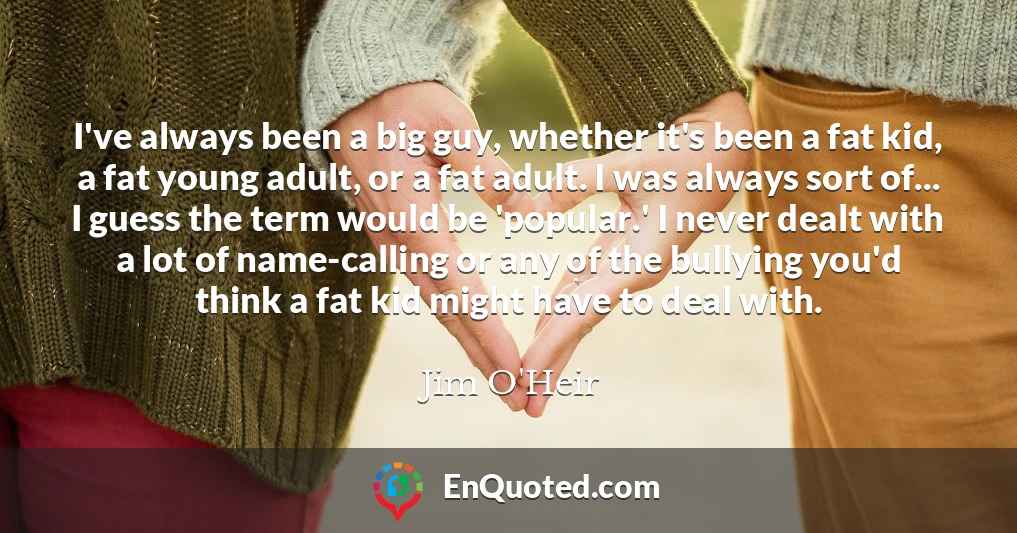 I've always been a big guy, whether it's been a fat kid, a fat young adult, or a fat adult. I was always sort of... I guess the term would be 'popular.' I never dealt with a lot of name-calling or any of the bullying you'd think a fat kid might have to deal with.