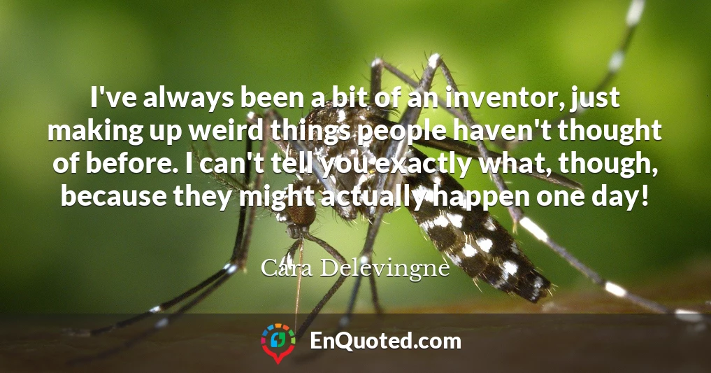 I've always been a bit of an inventor, just making up weird things people haven't thought of before. I can't tell you exactly what, though, because they might actually happen one day!