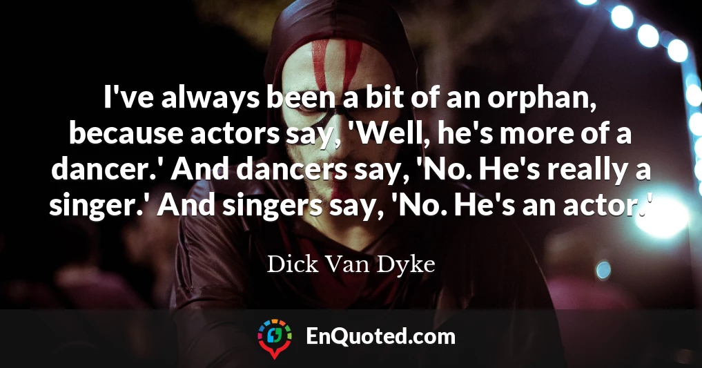 I've always been a bit of an orphan, because actors say, 'Well, he's more of a dancer.' And dancers say, 'No. He's really a singer.' And singers say, 'No. He's an actor.'