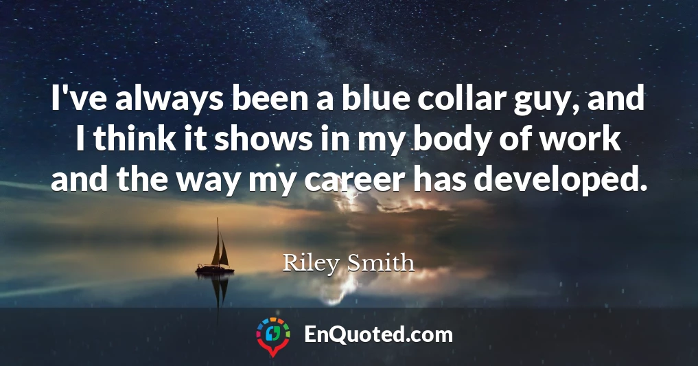 I've always been a blue collar guy, and I think it shows in my body of work and the way my career has developed.