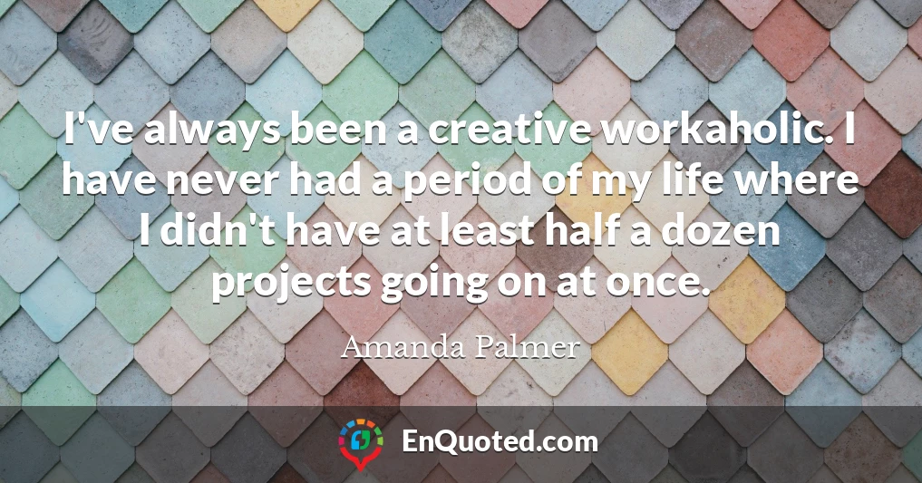 I've always been a creative workaholic. I have never had a period of my life where I didn't have at least half a dozen projects going on at once.