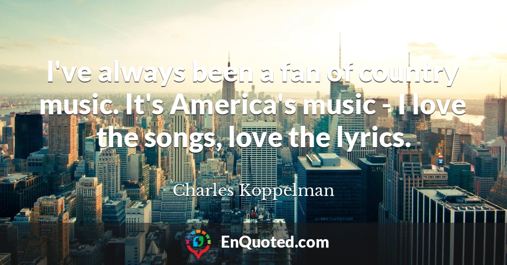 I've always been a fan of country music. It's America's music - I love the songs, love the lyrics.