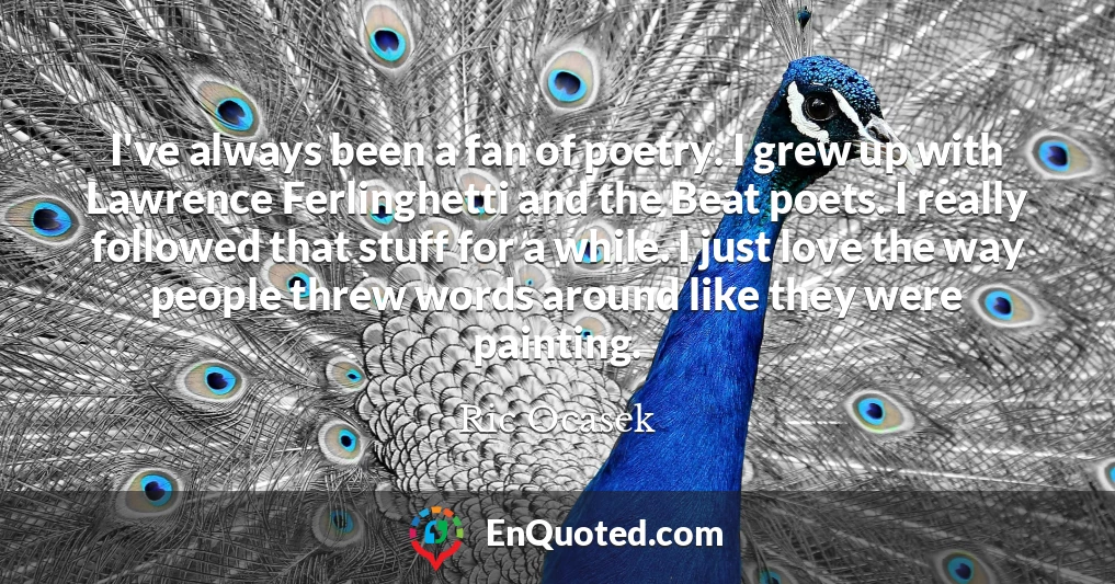 I've always been a fan of poetry. I grew up with Lawrence Ferlinghetti and the Beat poets. I really followed that stuff for a while. I just love the way people threw words around like they were painting.