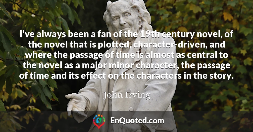 I've always been a fan of the 19th century novel, of the novel that is plotted, character-driven, and where the passage of time is almost as central to the novel as a major minor character, the passage of time and its effect on the characters in the story.