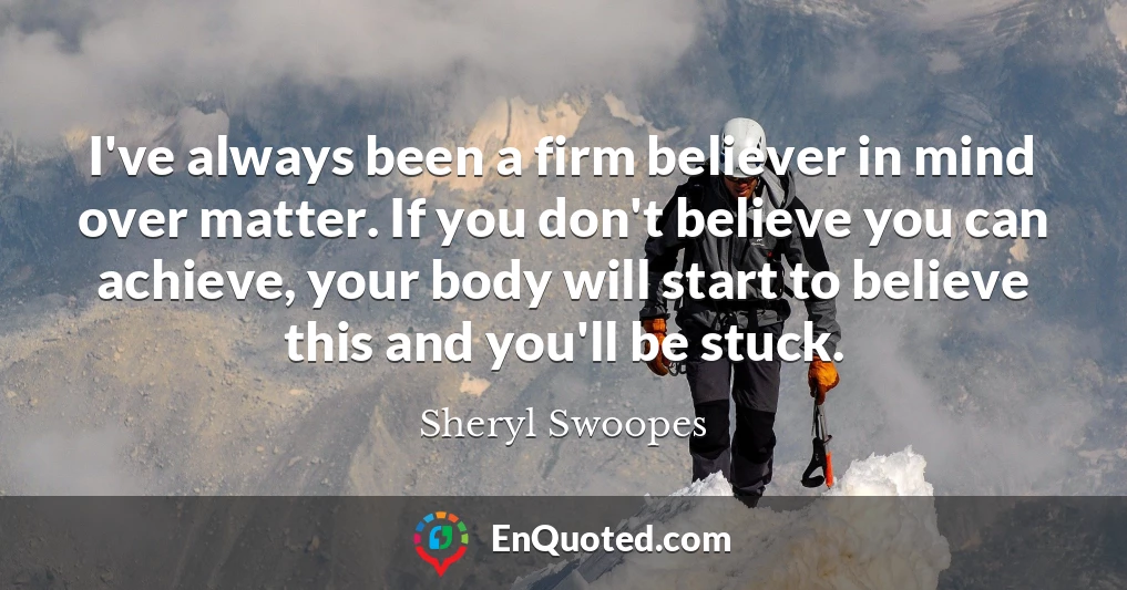 I've always been a firm believer in mind over matter. If you don't believe you can achieve, your body will start to believe this and you'll be stuck.