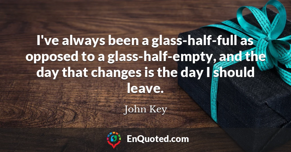 I've always been a glass-half-full as opposed to a glass-half-empty, and the day that changes is the day I should leave.