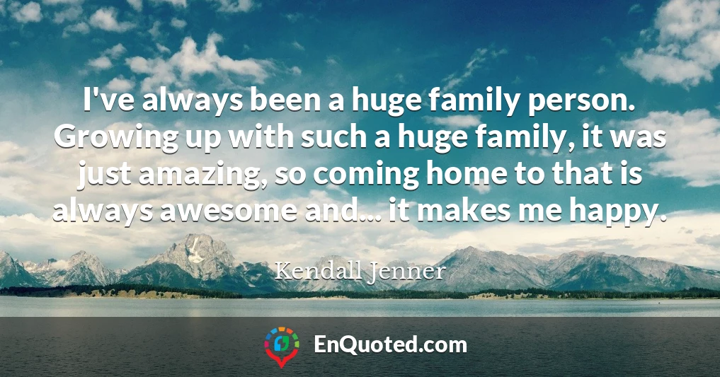 I've always been a huge family person. Growing up with such a huge family, it was just amazing, so coming home to that is always awesome and... it makes me happy.