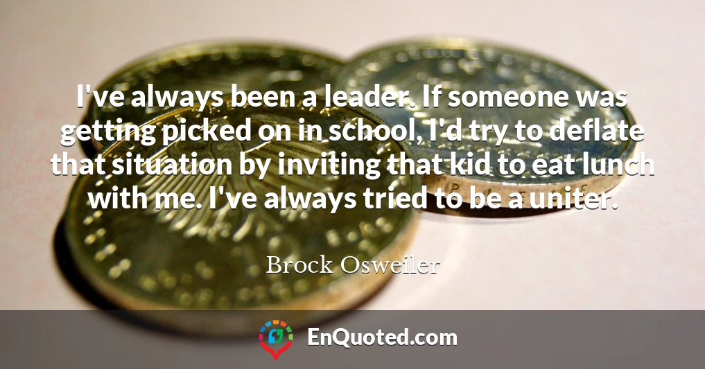 I've always been a leader. If someone was getting picked on in school, I'd try to deflate that situation by inviting that kid to eat lunch with me. I've always tried to be a uniter.