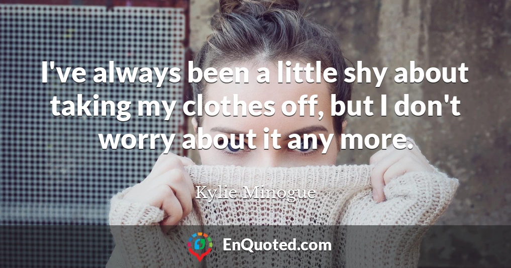 I've always been a little shy about taking my clothes off, but I don't worry about it any more.