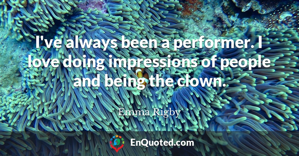 I've always been a performer. I love doing impressions of people and being the clown.