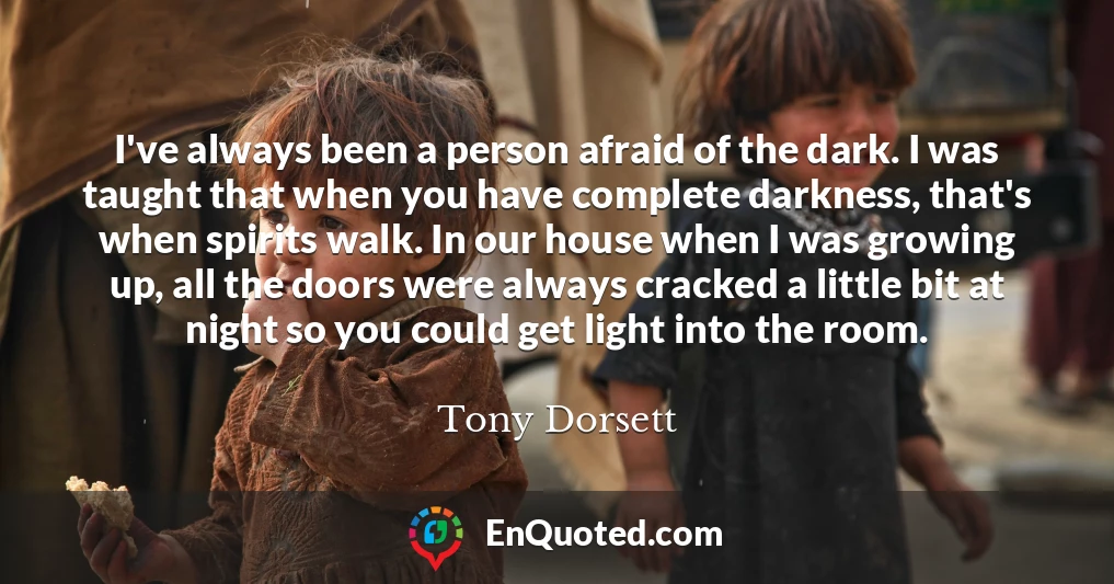 I've always been a person afraid of the dark. I was taught that when you have complete darkness, that's when spirits walk. In our house when I was growing up, all the doors were always cracked a little bit at night so you could get light into the room.