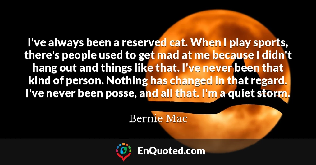 I've always been a reserved cat. When I play sports, there's people used to get mad at me because I didn't hang out and things like that. I've never been that kind of person. Nothing has changed in that regard. I've never been posse, and all that. I'm a quiet storm.