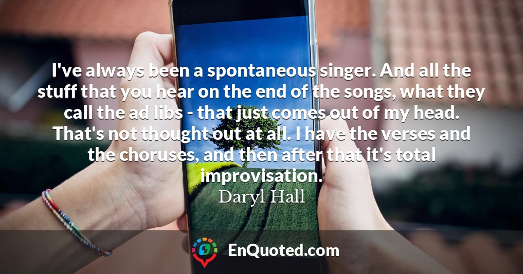 I've always been a spontaneous singer. And all the stuff that you hear on the end of the songs, what they call the ad libs - that just comes out of my head. That's not thought out at all. I have the verses and the choruses, and then after that it's total improvisation.