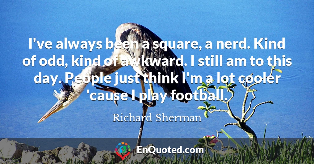 I've always been a square, a nerd. Kind of odd, kind of awkward. I still am to this day. People just think I'm a lot cooler 'cause I play football.
