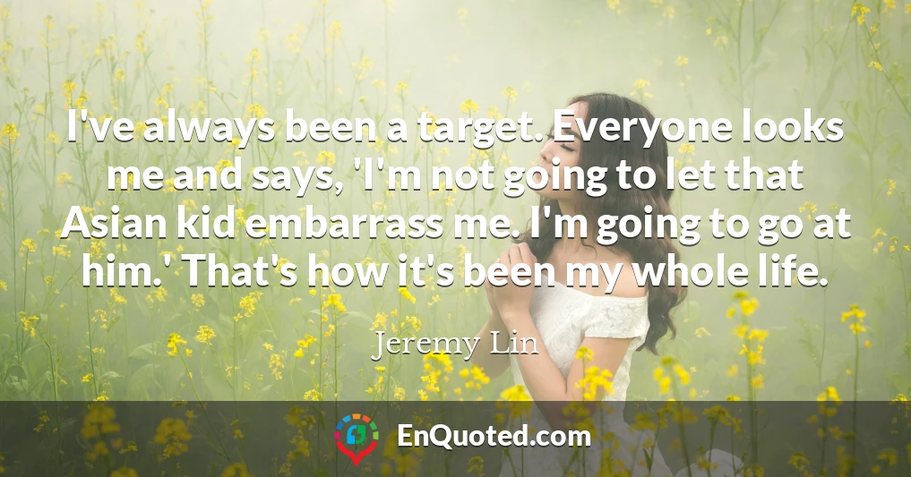 I've always been a target. Everyone looks me and says, 'I'm not going to let that Asian kid embarrass me. I'm going to go at him.' That's how it's been my whole life.