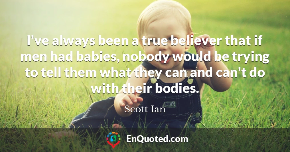 I've always been a true believer that if men had babies, nobody would be trying to tell them what they can and can't do with their bodies.