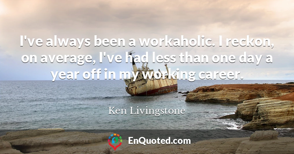 I've always been a workaholic. I reckon, on average, I've had less than one day a year off in my working career.