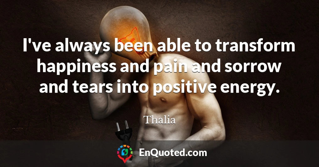 I've always been able to transform happiness and pain and sorrow and tears into positive energy.