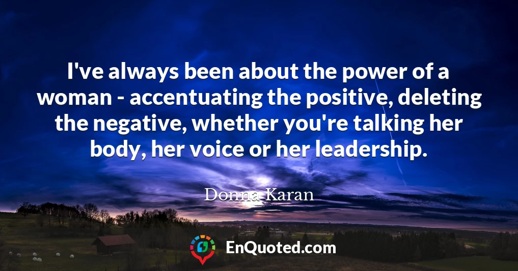 I've always been about the power of a woman - accentuating the positive, deleting the negative, whether you're talking her body, her voice or her leadership.