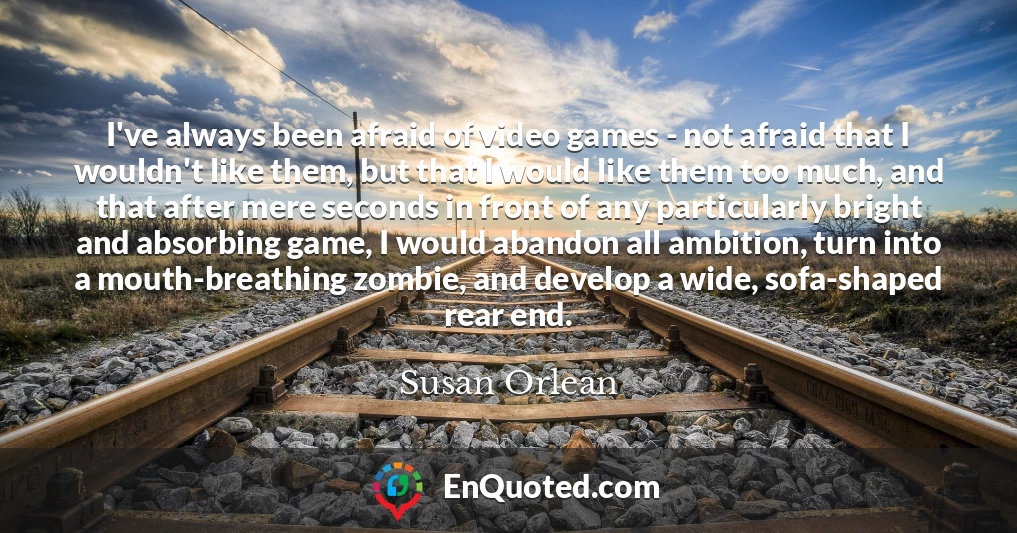 I've always been afraid of video games - not afraid that I wouldn't like them, but that I would like them too much, and that after mere seconds in front of any particularly bright and absorbing game, I would abandon all ambition, turn into a mouth-breathing zombie, and develop a wide, sofa-shaped rear end.